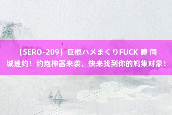 【SERO-209】巨根ハメまくりFUCK 瞳 同城速约！约炮神器来袭，快来找到你的鸠集对象！