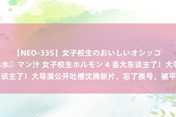 【NEO-335】女子校生のおいしいオシッコ 放尿・よだれ・唾・鼻水・マン汁 女子校生ホルモン 4 丢大东谈主了！大导演公开吐槽沈腾新片，忘了换号，被平台狠狠打脸