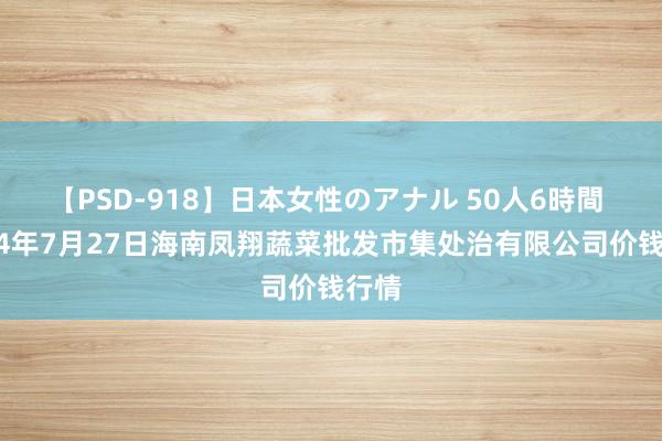 【PSD-918】日本女性のアナル 50人6時間 2024年7月27日海南凤翔蔬菜批发市集处治有限公司价钱行情