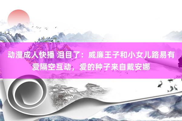 动漫成人快播 泪目了：威廉王子和小女儿路易有爱隔空互动，爱的种子来自戴安娜
