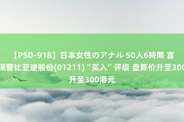 【PSD-918】日本女性のアナル 50人6時間 富瑞：保管比亚迪股份(01211)“买入”评级 盘算价升至300港元