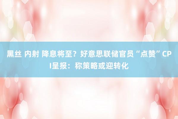 黑丝 内射 降息将至？好意思联储官员“点赞”CPI呈报：称策略或迎转化