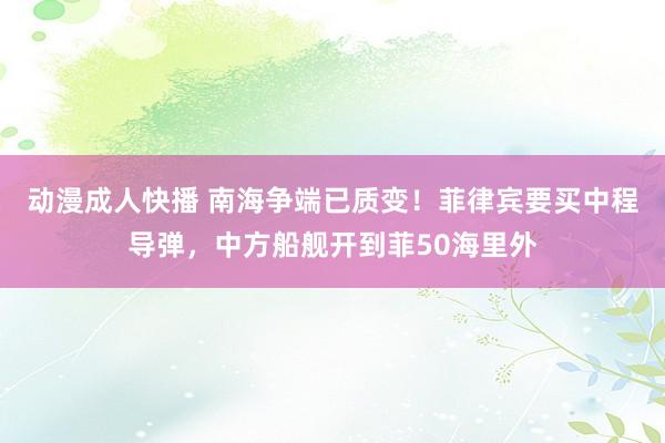 动漫成人快播 南海争端已质变！菲律宾要买中程导弹，中方船舰开到菲50海里外