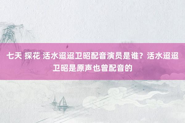 七天 探花 活水迢迢卫昭配音演员是谁?活水迢迢卫昭是原声也曾配音的