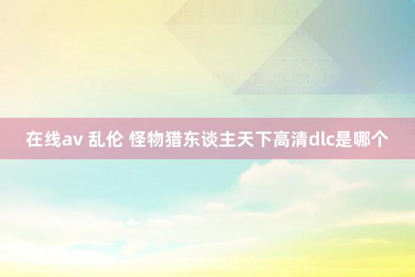 在线av 乱伦 怪物猎东谈主天下高清dlc是哪个