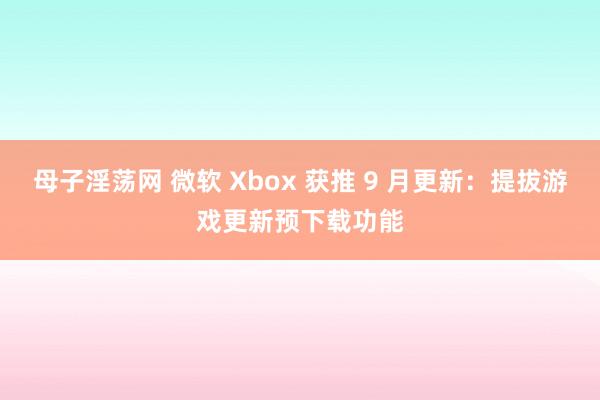 母子淫荡网 微软 Xbox 获推 9 月更新：提拔游戏更新预下载功能