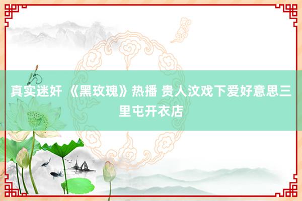 真实迷奸 《黑玫瑰》热播 贵人汶戏下爱好意思三里屯开衣店