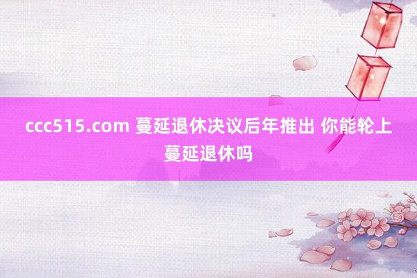 ccc515.com 蔓延退休决议后年推出 你能轮上蔓延退休吗