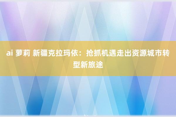 ai 萝莉 新疆克拉玛依：抢抓机遇走出资源城市转型新旅途