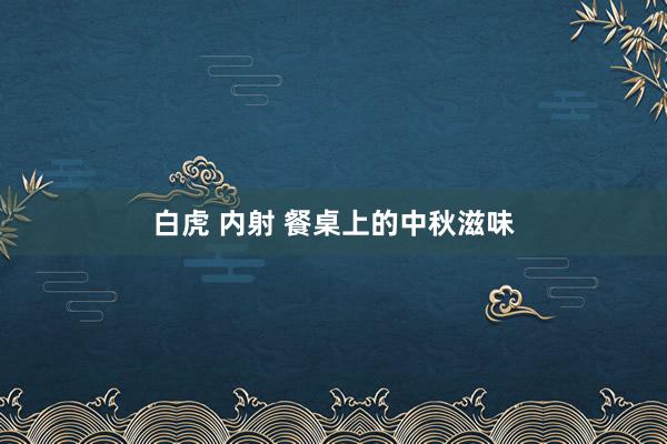 白虎 内射 餐桌上的中秋滋味