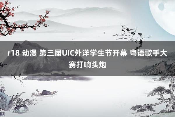 r18 动漫 第三届UIC外洋学生节开幕 粤语歌手大赛打响头炮