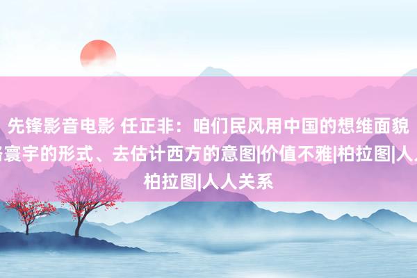 先锋影音电影 任正非：咱们民风用中国的想维面貌去领路寰宇的形式、去估计西方的意图|价值不雅|柏拉图|人人关系