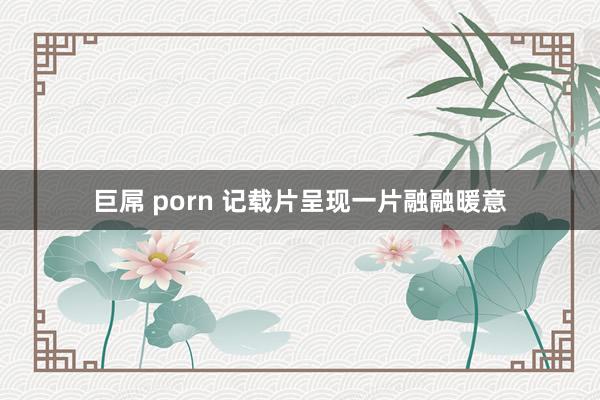 巨屌 porn 记载片呈现一片融融暖意