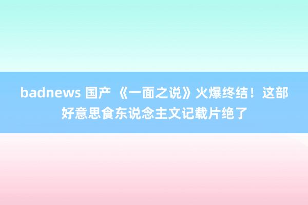 badnews 国产 《一面之说》火爆终结！这部好意思食东说念主文记载片绝了