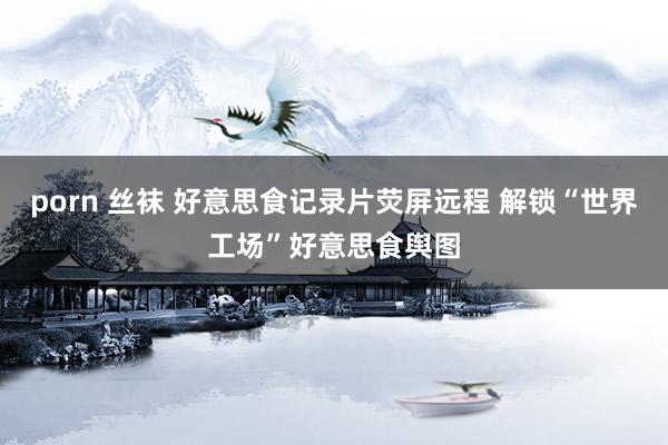 porn 丝袜 好意思食记录片荧屏远程 解锁“世界工场”好意思食舆图