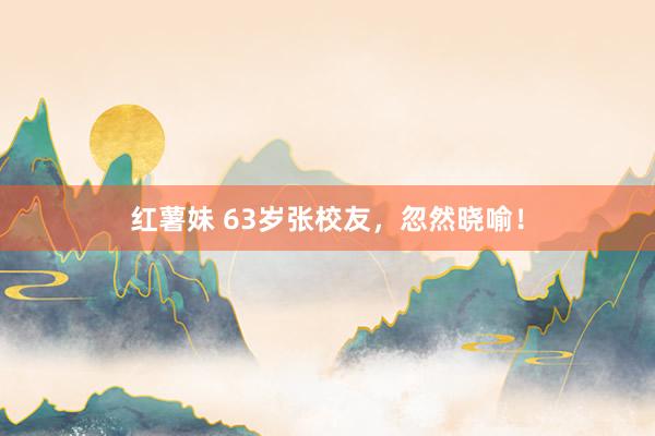 红薯妹 63岁张校友，忽然晓喻！