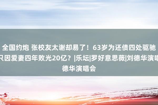全国约炮 张校友太谢却易了！63岁为还债四处驱驰，只因爱妻四年败光20亿？|乐坛|罗好意思薇|刘德华演唱会