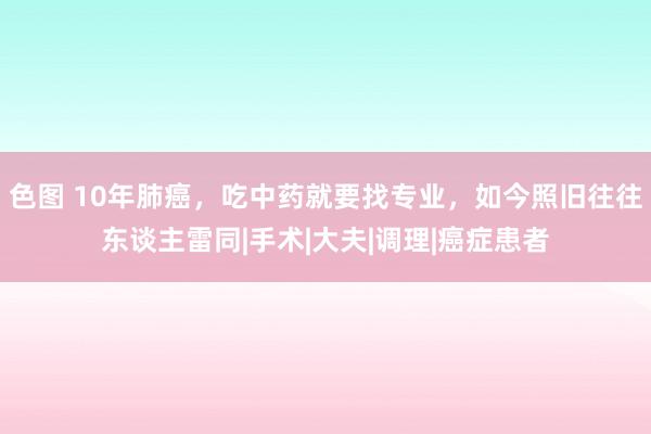 色图 10年肺癌，吃中药就要找专业，如今照旧往往东谈主雷同|手术|大夫|调理|癌症患者
