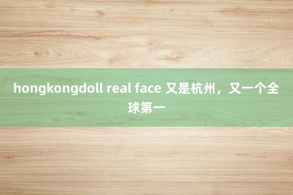 hongkongdoll real face 又是杭州，又一个全球第一