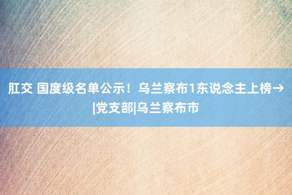 肛交 国度级名单公示！乌兰察布1东说念主上榜→|党支部|乌兰察布市