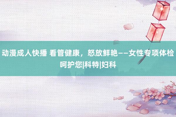 动漫成人快播 看管健康，怒放鲜艳——女性专项体检呵护您|科特|妇科