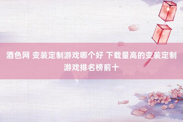 酒色网 变装定制游戏哪个好 下载量高的变装定制游戏排名榜前十