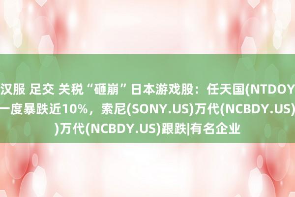 汉服 足交 关税“砸崩”日本游戏股：任天国(NTDOY.US)东京市集一度暴跌近10%，索尼(SONY.US)万代(NCBDY.US)跟跌|有名企业