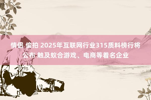 情侣 偷拍 ﻿2025年互联网行业315质料榜行将公布 触及蚁合游戏、电商等着名企业
