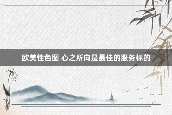 欧美性色图 心之所向是最佳的服务标的