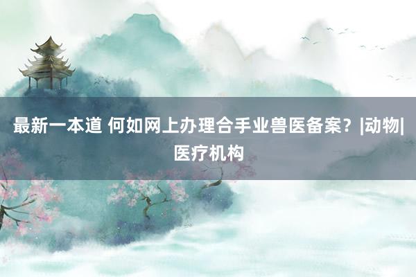 最新一本道 何如网上办理合手业兽医备案？|动物|医疗机构