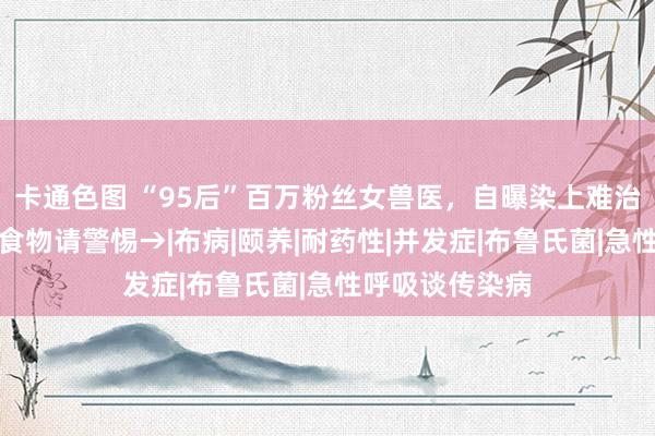 卡通色图 “95后”百万粉丝女兽医，自曝染上难治病！爱吃这类食物请警惕→|布病|颐养|耐药性|并发症|布鲁氏菌|急性呼吸谈传染病