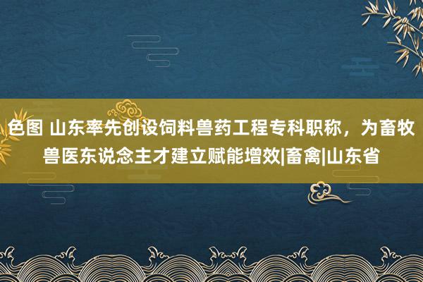 色图 山东率先创设饲料兽药工程专科职称，为畜牧兽医东说念主才建立赋能增效|畜禽|山东省