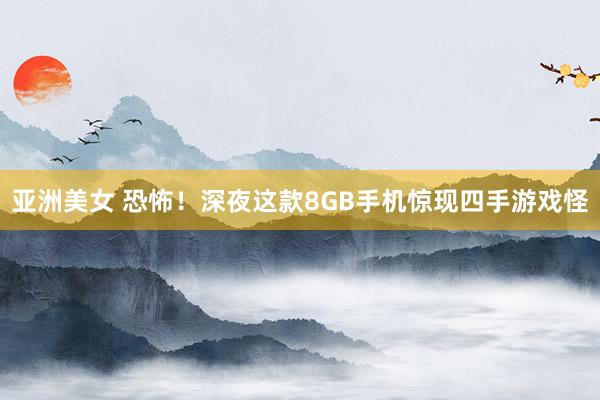 亚洲美女 恐怖！深夜这款8GB手机惊现四手游戏怪