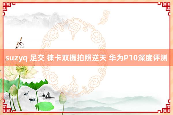 suzyq 足交 徕卡双摄拍照逆天 华为P10深度评测
