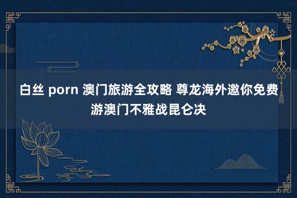 白丝 porn 澳门旅游全攻略 尊龙海外邀你免费游澳门不雅战昆仑决