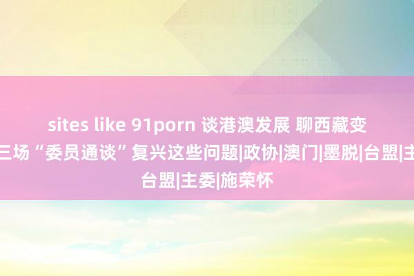 sites like 91porn 谈港澳发展 聊西藏变化……第三场“委员通谈”复兴这些问题|政协|澳门|墨脱|台盟|主委|施荣怀