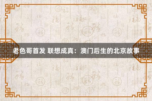 老色哥首发 联想成真：澳门后生的北京故事