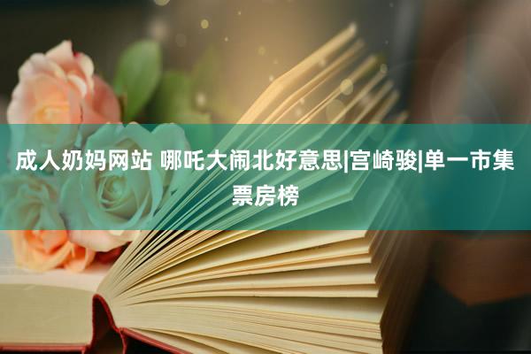 成人奶妈网站 哪吒大闹北好意思|宫崎骏|单一市集票房榜