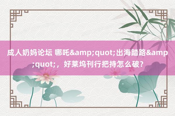 成人奶妈论坛 哪吒&quot;出海踏路&quot;，好莱坞刊行把持怎么破？