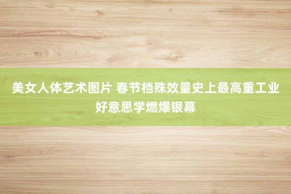 美女人体艺术图片 春节档殊效量史上最高重工业好意思学燃爆银幕