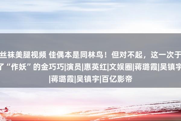 丝袜美腿视频 佳偶本是同林鸟！但对不起，这一次于冬也救不了“作妖”的金巧巧|演员|惠英红|文娱圈|蒋璐霞|吴镇宇|百亿影帝