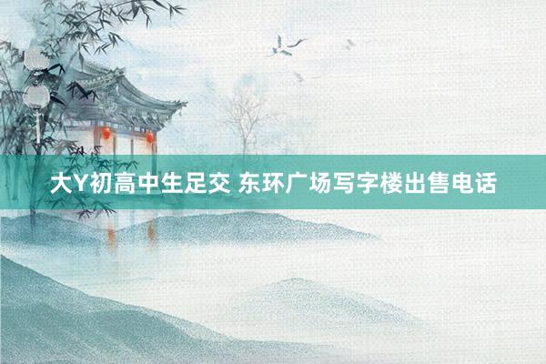 大Y初高中生足交 东环广场写字楼出售电话