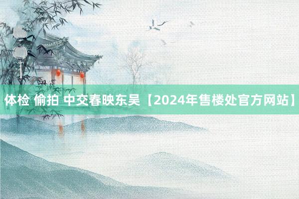 体检 偷拍 中交春映东吴【2024年售楼处官方网站】