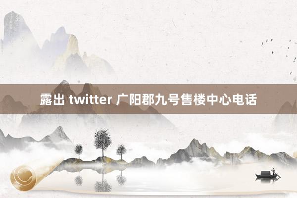 露出 twitter 广阳郡九号售楼中心电话