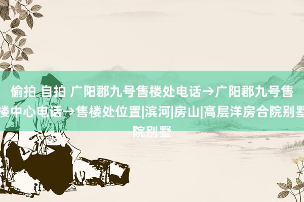 偷拍 自拍 广阳郡九号售楼处电话→广阳郡九号售楼中心电话→售楼处位置|滨河|房山|高层洋房合院别墅