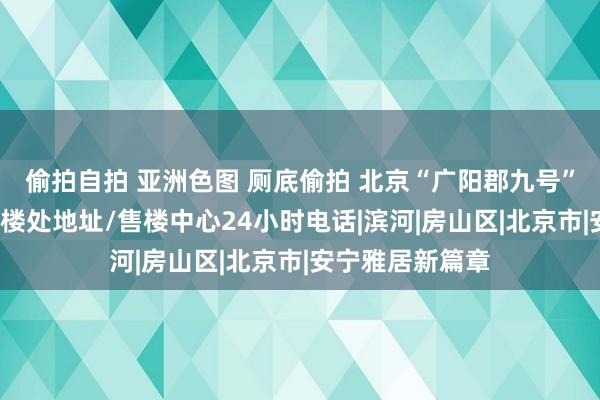 偷拍自拍 亚洲色图 厕底偷拍 北京“广阳郡九号”售楼处电话/售楼处地址/售楼中心24小时电话|滨河|房山区|北京市|安宁雅居新篇章