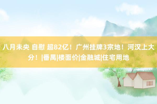 八月未央 自慰 超82亿！广州挂牌3宗地！河汉上大分！|番禺|楼面价|金融城|住宅用地