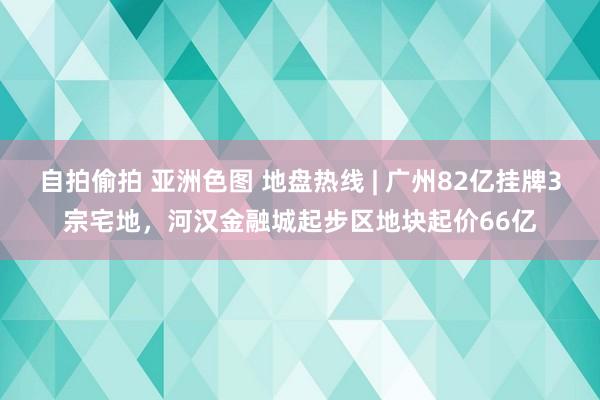 自拍偷拍 亚洲色图 地盘热线 | 广州82亿挂牌3宗宅地，河汉金融城起步区地块起价66亿