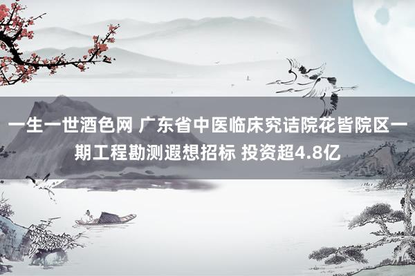 一生一世酒色网 广东省中医临床究诘院花皆院区一期工程勘测遐想招标 投资超4.8亿