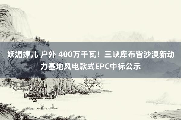 妖媚婷儿 户外 400万千瓦！三峡库布皆沙漠新动力基地风电款式EPC中标公示